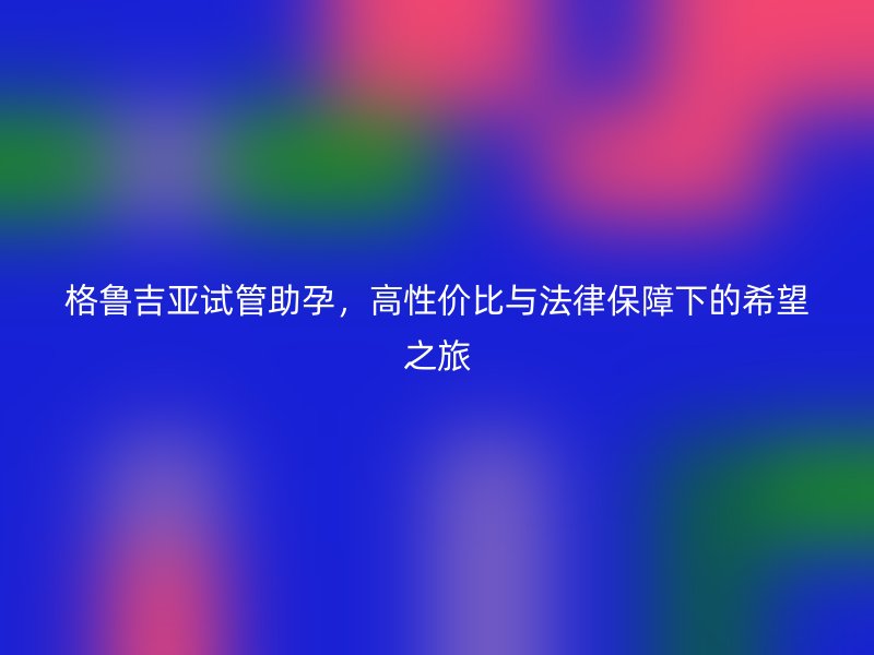 格鲁吉亚试管助孕，高性价比与法律保障下的希望之旅