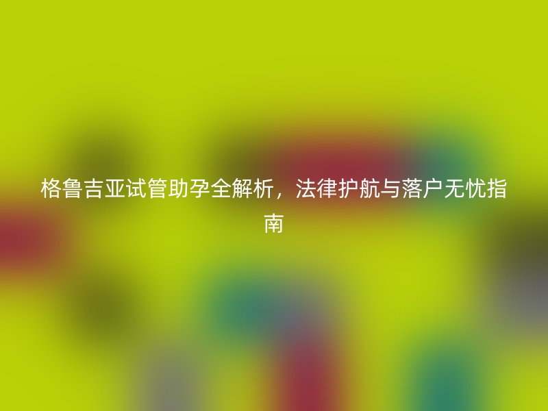 格鲁吉亚试管助孕全解析，法律护航与落户无忧指南