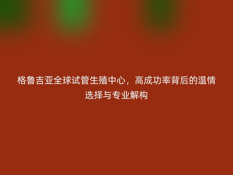 格鲁吉亚全球试管生殖中心，高成功率背后的温情选择与专业解构