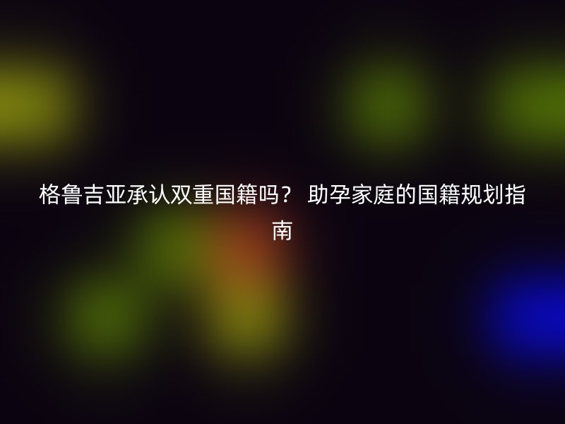 格鲁吉亚承认双重国籍吗？ 助孕家庭的国籍规划指南
