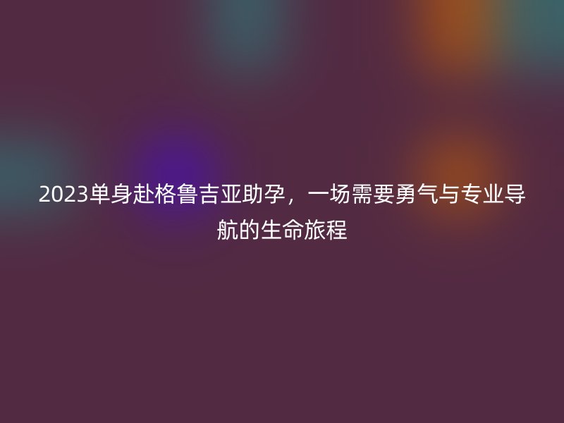 2023单身赴格鲁吉亚助孕，一场需要勇气与专业导航的生命旅程