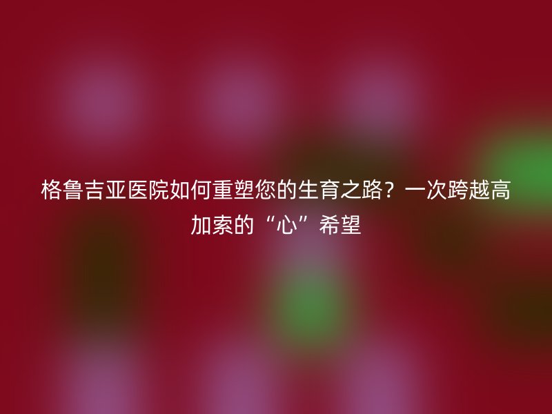 格鲁吉亚医院如何重塑您的生育之路?一次跨越高加索的“心”希望