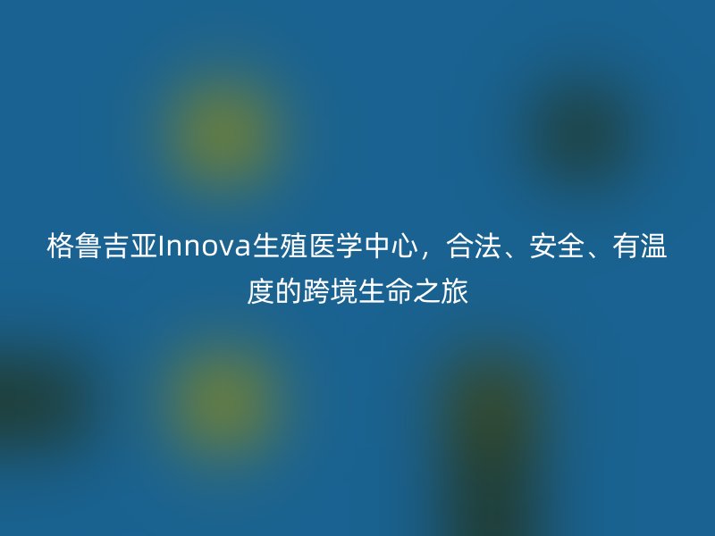 格鲁吉亚Innova生殖医学中心，合法、安全、有温度的跨境生命之旅