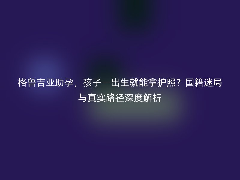 格鲁吉亚助孕，孩子一出生就能拿护照？国籍迷局与真实路径深度解析